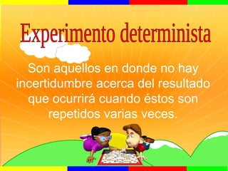 Son aquellos en donde no hay
incertidumbre acerca del resultado
que ocurrirá cuando éstos son
repetidos varias veces.
 
