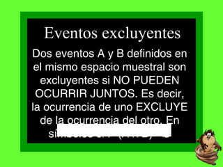 Dos eventos A y B definidos en
el mismo espacio muestral son
excluyentes si NO PUEDEN
OCURRIR JUNTOS. Es decir,
la ocurrencia de uno EXCLUYE
de la ocurrencia del otro. En
símbolos si P (A B)= Ø∩
Eventos excluyentes
P(A + B)= P(A) + P(B)
 