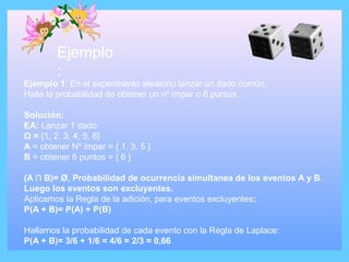 Ejemplo
:
Ejemplo 1: En el experimento aleatorio lanzar un dado común.
Halle la probabilidad de obtener un nº impar o 6 puntos.
Solución:
EA: Lanzar 1 dado
Ω = {1, 2, 3, 4, 5, 6}
A = obtener Nº impar = { 1, 3, 5 }
B = obtener 6 puntos = { 6 }
(A ∩ B)= Ø, Probabilidad de ocurrencia simultanea de los eventos A y B.
Luego los eventos son excluyentes.
Aplicamos la Regla de la adición, para eventos excluyentes:
P(A + B)= P(A) + P(B)
Hallamos la probabilidad de cada evento con la Regla de Laplace:
P(A + B)= 3/6 + 1/6 = 4/6 = 2/3 = 0,66
 