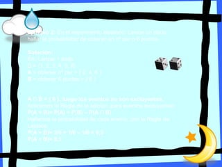 Ejemplo 2: En el experimento aleatorio: Lanzar un dado,
hallar la probabilidad de obtener un nº par o 6 puntos.
Solución:
EA: Lanzar 1 dado
Ω = {1, 2, 3, 4, 5, 6}
A = obtener nº par = { 2, 4, 6 }
B = obtener 6 puntos = { 6 }
A ∩ B = { 6 }, luego los eventos no son excluyentes.
Aplicamos la Regla de la adición ,para eventos excluyentes:
P(A + B)= P(A) + P(B) – P(A ∩ B)
Hallamos la probabilidad de cada evento ,con la Regla de
Laplace:
P(A + B)= 3/6 + 1/6 – 1/6 = 0,5
P(A + B)= 0,5
 