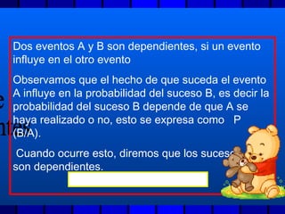 Dos eventos A y B son dependientes, si un evento
influye en el otro evento
Observamos que el hecho de que suceda el evento
A influye en la probabilidad del suceso B, es decir la
probabilidad del suceso B depende de que A se
haya realizado o no, esto se expresa como P
(B/A).
Cuando ocurre esto, diremos que los sucesos A y B
son dependientes.
P(AB) = P (A) * P (B/A)
 