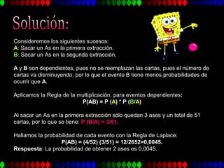 Consideremos los siguientes sucesos:
A: Sacar un As en la primera extracción.
B: Sacar un As en la segunda extracción.
A y B son dependientes, pues no se reemplazan las cartas, pues el número de
cartas va disminuyendo, por lo que el evento B tiene menos probabilidades de
ocurrir que A.
Aplicamos la Regla de la multiplicación, para eventos dependientes:
P(AB) = P (A) * P (B/A)
Al sacar un As en la primera extracción sólo quedan 3 ases y un total de 51
cartas, por lo que se tiene: P (B/A) = 3/51.
Hallamos la probabilidad de cada evento con la Regla de Laplace:
P(AB) = (4/52) (3/51) = 12/2652=0,0045.
Respuesta: La probabilidad de obtener 2 ases es 0,0045.
 