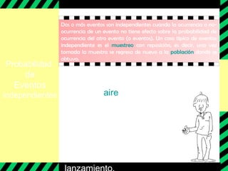 Probabilidad
de
Eventos
independientes
Dos o más eventos son independientes cuando la ocurrencia o no-
ocurrencia de un evento no tiene efecto sobre la probabilidad de
ocurrencia del otro evento (o eventos). Un caso típico de eventos
independiente es el muestreo con reposición, es decir, una vez
tomada la muestra se regresa de nuevo a la población donde se
obtuvo.
Por ejemplo :
Lanzar al aire dos veces una
moneda son eventos
independientes por que el
resultado del primer evento no
afecta sobre las probabilidades
efectivas de que ocurra cara o
sello, en el segundo
 