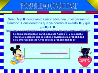 Se llama probabilidad condicional de A dado B, y se escribe
P (A/B), al cociente que se obtiene dividiendo la probabilidad
de la intersección de A y B entre la probabilidad de B:
Sean A y B dos eventos asociados con un experimento
aleatorio. Consideremos que ya ocurrió el evento B y que
p (B) > 0.
Bajo estas condiciones se establece la siguiente definición:
P(A ∩ B)
P (A / B) =
P(B)
 
