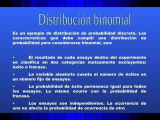 Es un ejemplo de distribución de probabilidad discreta. Las
características que debe cumplir una distribución de
probabilidad para considerarse binomial, son:
• El resultado de cada ensayo dentro del experimento
se clasifica en dos categorías mutuamente excluyentes:
éxito o fracaso.
• La variable aleatoria cuenta el número de éxitos en
un número fijo de ensayos.
• La probabilidad de éxito permanece igual para todos
los ensayos. Lo mismo ocurre con la probabilidad de
fracaso.
• Los ensayos son independientes. La ocurrencia de
uno no afecta la probabilidad de ocurrencia de otro.
 