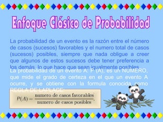 La probabilidad de un evento es la razón entre el número
de casos (sucesos) favorables y el numero total de casos
(sucesos) posibles, siempre que nada obligue a creer
que algunos de estos sucesos debe tener preferencia a
los demás, lo que hace que sean igualmente posibles.
La probabilidad de un evento A: P (A), es un NÚMERO,
que mide el grado de certeza en el que un evento A
ocurre, y se obtiene con la formula conocida como
REGLA DE LAPLACE:
 