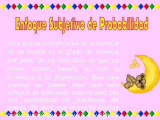 Dice que la probabilidad de ocurrencia
de un evento es el grado de creencia
por parte de un individuo de que un
evento ocurra, basado en toda la
evidencia a su disposición. Bajo esta
premisa se puede decir que este
enfoque es adecuado cuando solo hay
una oportunidad de ocurrencia del
evento. Es decir, que el evento ocurrirá
o no ocurrirá esa sola vez. El valor de
 