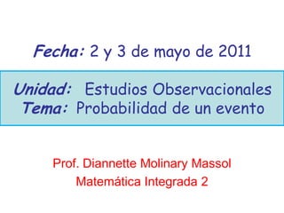 Fecha: 2 y 3 de mayo de 2011

Unidad: Estudios Observacionales
 Tema: Probabilidad de un evento


    Prof. Diannette Molinary Massol
        Matemática Integrada 2
 