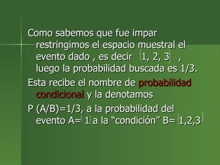 Como sabemos que fue impar restringimos el espacio muestral el evento dado , es decir  1, 2, 3  , luego la probabilidad buscada es 1/3. Esta recibe el nombre de  probabilidad   condicional  y la denotamos  P (A/B)=1/3, a la probabilidad del evento A= 1 a la “condición” B= 1,2,3 