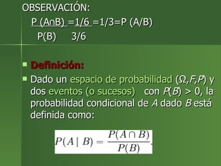 OBSERVACIÓN: P (A∩B)  = 1/6  =1/3=P (A/B) P(B)  3/6 Definición: Dado un  espacio de probabilidad  (Ω, F , P ) y dos  eventos (o sucesos)   con  P ( B ) > 0, la probabilidad condicional de  A  dado  B  está definida como: 