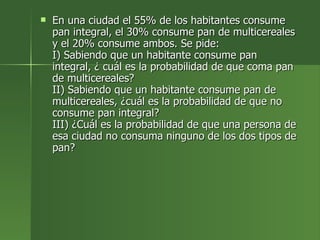 En una ciudad el 55% de los habitantes consume pan integral, el 30% consume pan de multicereales y el 20% consume ambos. Se pide: I) Sabiendo que un habitante consume pan integral, ¿ cuál es la probabilidad de que coma pan de multicereales? II) Sabiendo que un habitante consume pan de multicereales, ¿cuál es la probabilidad de que no consume pan integral? III) ¿Cuál es la probabilidad de que una persona de esa ciudad no consuma ninguno de los dos tipos de pan?  