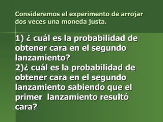 Consideremos el experimento de arrojar dos veces una moneda justa. 1) ¿ cuál es la probabilidad de obtener cara en el segundo lanzamiento? 2)¿ cuál es la probabilidad de obtener cara en el segundo lanzamiento sabiendo que el  primer  lanzamiento resultó cara? 