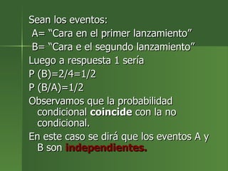 Sean los eventos: A= “Cara en el primer lanzamiento” B= “Cara e el segundo lanzamiento” Luego a respuesta 1 sería  P (B)=2/4=1/2 P (B/A)=1/2 Observamos que la probabilidad condicional  coincide  con la no condicional. En este caso se dirá que los eventos A y B son  independientes. 