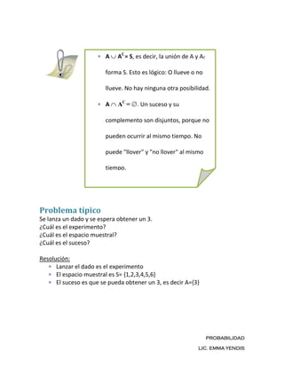 A    AC = S, es decir, la unión de A y AC

                        forma S. Esto es lógico: O llueve o no

                        llueve. No hay ninguna otra posibilidad.

                        A    AC =   . Un suceso y su

                        complemento son disjuntos, porque no

                        pueden ocurrir al mismo tiempo. No

                        puede "llover" y "no llover" al mismo

                        tiempo.




Problema típico
Se lanza un dado y se espera obtener un 3.
¿Cuál es el experimento?
¿Cuál es el espacio muestral?
¿Cuál es el suceso?

Resolución:
      Lanzar el dado es el experimento
      El espacio muestral es S= {1,2,3,4,5,6}
      El suceso es que se pueda obtener un 3, es decir A={3}




                                                                    PROBABILIDAD

                                                              LIC. EMMA YENDIS
 