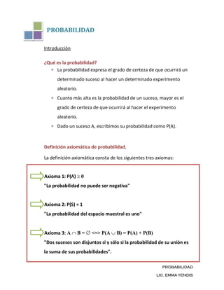 PROBABILIDAD

Introducción

¿Qué es la probabilidad?
     La probabilidad expresa el grado de certeza de que ocurrirá un
      determinado suceso al hacer un determinado experimento
      aleatorio.
      Cuanto más alta es la probabilidad de un suceso, mayor es el
      grado de certeza de que ocurrirá al hacer el experimento
      aleatorio.
      Dado un suceso A, escribimos su probabilidad como P(A).



Definición axiomática de probabilidad.

La definición axiomática consta de los siguientes tres axiomas:


Axioma 1: P(A)     0
"La probabilidad no puede ser negativa"


Axioma 2: P(S) = 1
"La probabilidad del espacio muestral es uno"


Axioma 3: A      B=    <=> P(A     B) = P(A) + P(B)
"Dos sucesos son disjuntos si y sólo si la probabilidad de su unión es
la suma de sus probabilidades".

                                                         PROBABILIDAD

                                                      LIC. EMMA YENDIS
 