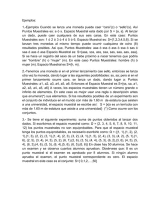 Ejemplos:

1.-Ejemplos Cuando se lanza una moneda puede caer “cara”(c) o “sello”(s). Así
Puntos Muestrales es: a ó s. Espacio Muestral esta dado por S = {a, s}. Al lanzar
un dado, puede caer cualquiera de sus seis caras. En este caso: Puntos
Muestrales son: 1 ó 2 ó 3 ó 4 ó 5 ó 6. Espacio Muestral es: S={1,2,3,4,5,6}. Si se
lanzan tres monedas al mismo tiempo puede ocurrir cualquiera de ocho (8)
resultados posibles. Así que, Puntos Muestrales: aaa ó sss ó ass ó ssa ó sas ó
saa ó aas ó asa Espacio Muestral es: S={aaa, sss, ass, ssa, sas, saa, aas, asa}.
Si se hace un registro del sexo de un bebe próximo a nacer tenemos que podria
ser “hombre” (h) o “mujer” (m). En este caso Puntos Muestrales: hombre (h) ó
mujer (m). Espacio Muestral es S={h, m}.

2.-Tenemos una moneda si en el primer lanzamiento cae sello, entonces se lanza
otra vez la moneda, dando lugar a las siguientes posibilidades: ss, sa; pero si en el
primer lanzamiento ocurre cara, se lanza un dado, dando lugar a: Puntos
Muestrales: a1, a2, a3, a4, a5, a6. Entonces el Espacio Muestral es S={ss, sa, a1,
a2, a3, a4, a5, a6} A veces, los espacios muestrales tienen un número grande o
infinito de elementos. En este caso es mejor usar una regla o descripción antes
que enumerar(*) sus elementos. Si los resultados posibles de un experimento son
el conjunto de individuos en el mundo con más de 1.60 m de estatura que asisten
a una universidad, el espacio muestral se escribe así: S = {x|x es un terrícola con
más de 1.60 m de estatura que asiste a una universidad} (*) Como ocurre con los
conjuntos.

3.- Se tiene el siguiente experimento: suma de puntos obtenidos al lanzar dos
dados. Si escribimos el espacio muestral como: Ω = {2, 3, 4, 5, 6, 7, 8, 9, 10, 11,
12} los puntos muestrales no son equiprobables. Para que el espacio muestral
tenga los puntos equiprobables, es necesario escribirlo como: Ω = {(1, 1),(1, 2), (2,
1),(1, 3), (2, 2), (3, 1),(1, 4), (2, 3), (3, 2), (4, 1),(1, 5), (2, 4), (3, 3), (4, 2), (5, 1),(1,
6), (2, 5), (3, 4), (4, 3), (5, 2), (6, 1),(2, 6), (3, 5), (4, 4), (5, 3), (6, 2),(3, 6), (4, 5), (5,
4), (6, 3),(4, 6), (5, 5), (6, 4),(5, 6), (6, 5),(6, 6)} En clase hay 50 alumnos. Se hace
un examen y se observa cuantos alumnos aprueban. Obsérvese que: 8 es un
punto muestral si el examen es aprobado por 8 alumnos. Si ningún alumno
aprueba el examen, el punto muestral correspondiente es cero. El espacio
muestral en este caso es el conjunto: S={ 0,1,2,…,50}
 