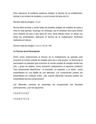 Para solucionar el problema podemos emplear la técnica de la multiplicación,
(donde m es número de modelos y n es el número de tipos de rin).


Número total de arreglos = 3 x 2

No fue difícil de listar y contar todos los posibles arreglos de modelos de autos y
rines en este ejemplo. Suponga, sin embargo, que el vendedor tiene para ofrecer
ocho modelos de auto y seis tipos de rines. Sería tedioso hacer un dibujo con
todas las posibilidades. Aplicando la técnica de la multiplicación fácilmente
realizamos el cálculo:


Número total de arreglos = m x n = 8 x 6 = 48

La Técnica de la Permutación


Como vimos anteriormente la técnica de la multiplicación es aplicada para
encontrar el número posible de arreglos para dos o más grupos. La técnica de la
permutación es aplicada para encontrar el número posible de arreglos donde hay
solo u grupo de objetos. Como ilustración analizaremos el siguiente problema:
Tres componentes electrónicos - un transistor, un capacitor, y un diodo - serán
ensamblados en una tablilla de una televisión. Los componentes pueden ser
ensamblados en cualquier orden. ¿De cuantas diferentes maneras pueden ser
ensamblados los tres componentes?

Las   diferentes   maneras   de    ensamblar    los   componentes   son   llamadas
permutaciones, y son las siguientes:

TDCDTCCDT


TCDDCTCTD
 