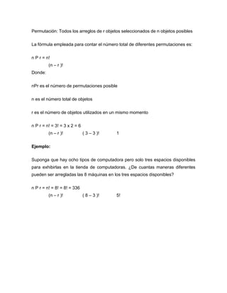 Permutación: Todos los arreglos de r objetos seleccionados de n objetos posibles

La fórmula empleada para contar el número total de diferentes permutaciones es:


n P r = n!
         (n – r )!
Donde:


nPr es el número de permutaciones posible

n es el número total de objetos


r es el número de objetos utilizados en un mismo momento

n P r = n! = 3! = 3 x 2 = 6
         (n – r )!            ( 3 – 3 )!   1


Ejemplo:

Suponga que hay ocho tipos de computadora pero solo tres espacios disponibles
para exhibirlas en la tienda de computadoras. ¿De cuantas maneras diferentes
pueden ser arregladas las 8 máquinas en los tres espacios disponibles?


n P r = n! = 8! = 8! = 336
         (n – r )!            ( 8 – 3 )!   5!
 