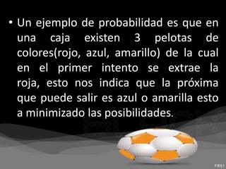 • Un ejemplo de probabilidad es que en
  una caja existen 3 pelotas de
  colores(rojo, azul, amarillo) de la cual
  en el primer intento se extrae la
  roja, esto nos indica que la próxima
  que puede salir es azul o amarilla esto
  a minimizado las posibilidades.
 
