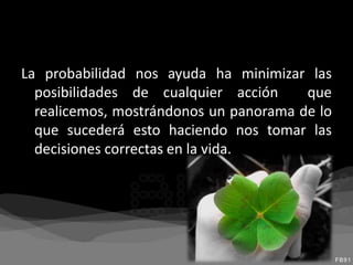 La probabilidad nos ayuda ha minimizar las
posibilidades de cualquier acción que
realicemos, mostrándonos un panorama de lo
que sucederá esto haciendo nos tomar las
decisiones correctas en la vida.
