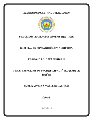 UNIVERSIDAD CENTRAL DEL ECUADOR




    FACULTAD DE CIENCIAS ADMINISTRATIVAS



    ESCUELA DE CONTABILIDAD Y AUDITORIA



          TRABAJO DE: ESTADISTICA II



TEMA: ejercicios de probabilidad y TEOREMA DE
                   BAYes



       EVELIN VIVIANA VALLEJO VALLEJO



                    CA4-7


                   18/10/2012
 