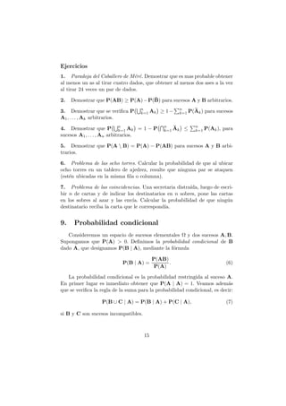 Ejercicios
1. Paradoja del Caballero de M´r´. Demostrar que es mas probable obtener
                                 e e
al menos un as al tirar cuatro dados, que obtener al menos dos ases a la vez
al tirar 24 veces un par de dados.

2.   Demostrar que P(AB) ≥ P(A) − P(B) para sucesos A y B arbitrarios.
                                    n                   n
3. Demostrar que se veriﬁca P       k=1 Ak    ≥ 1−      k=1 P(Ak )   para sucesos
A1 , . . . , Ak arbitrarios.

4. Demostrar que P n Ak = 1 − P
                             k=1
                                               n
                                               k=1 Ak    ≤    n
                                                              k=1 P(Ak ),   para
sucesos A1 , . . . , An arbitrarios.

5. Demostrar que P(A  B) = P(A) − P(AB) para sucesos A y B arbi-
trarios.

6. Problema de las ocho torres. Calcular la probabilidad de que al ubicar
ocho torres en un tablero de ajedrez, resulte que ninguna par se ataquen
(est´n ubicadas en la misma ﬁla o columna).
    e

7. Problema de las coincidencias. Una secretaria distra´ıda, luego de escri-
bir n de cartas y de indicar los destinatarios en n sobres, pone las cartas
en los sobres al azar y las env´ Calcular la probabilidad de que ning´n
                                ıa.                                      u
destinatario reciba la carta que le correspond´
                                              ıa.


9.    Probabilidad condicional
   Consideremos un espacio de sucesos elementales Ω y dos sucesos A, B.
Supongamos que P(A) > 0. Deﬁnimos la probabilidad condicional de B
dado A, que designamos P(B | A), mediante la f´rmula
                                              o

                                           P(AB)
                            P(B | A) =           .                            (6)
                                            P(A)

   La probabilidad condicional es la probabilidad restringida al suceso A.
En primer lugar es inmediato obtener que P(A | A) = 1. Veamos adem´s       a
que se veriﬁca la regla de la suma para la probabilidad condicional, es decir:

                  P(B ∪ C | A) = P(B | A) + P(C | A),                         (7)

si B y C son sucesos incompatibles.



                                      15
 