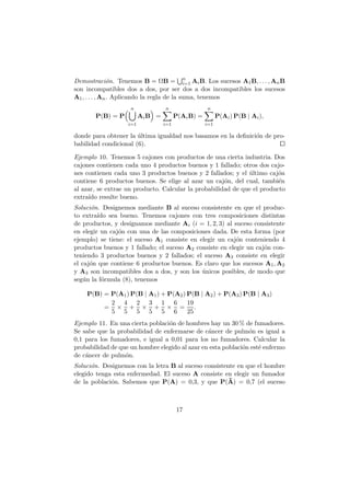 Demostraci´n. Tenemos B = ΩB = n Ai B. Los sucesos A1 B, . . . , An B
                o                           i=1
son incompatibles dos a dos, por ser dos a dos incompatibles los sucesos
A1 , . . . , An . Aplicando la regla de la suma, tenemos
                    n             n                 n
       P(B) = P          Ai B =         P(Ai B) =         P(Ai ) P(B | Ai ),
                   i=1            i=1               i=1

donde para obtener la ultima igualdad nos basamos en la deﬁnici´n de pro-
                       ´                                       o
babilidad condicional (6).

Ejemplo 10. Tenemos 5 cajones con productos de una cierta industria. Dos
cajones contienen cada uno 4 productos buenos y 1 fallado; otros dos cajo-
nes contienen cada uno 3 productos buenos y 2 fallados; y el ultimo caj´n
                                                              ´          o
contiene 6 productos buenos. Se elige al azar un caj´n, del cual, tambi´n
                                                      o                  e
al azar, se extrae un producto. Calcular la probabilidad de que el producto
extra´ resulte bueno.
     ıdo
Soluci´n. Designemos mediante B al suceso consistente en que el produc-
      o
to extra´ sea bueno. Tenemos cajones con tres composiciones distintas
         ıdo
de productos, y designamos mediante Ai (i = 1, 2, 3) al suceso consistente
en elegir un caj´n con una de las composiciones dada. De esta forma (por
                o
ejemplo) se tiene: el suceso A1 consiste en elegir un caj´n conteniendo 4
                                                          o
productos buenos y 1 fallado; el suceso A2 consiste en elegir un caj´n con-
                                                                    o
teniendo 3 productos buenos y 2 fallados; el suceso A3 consiste en elegir
el caj´n que contiene 6 productos buenos. Es claro que los sucesos A1 , A2
      o
y A3 son incompatibles dos a dos, y son los unicos posibles, de modo que
                                             ´
seg´n la f´rmula (8), tenemos
    u      o

    P(B) = P(A1 ) P(B | A1 ) + P(A2 ) P(B | A2 ) + P(A3 ) P(B | A3 )
           2 4 2 3 1 6                19
         = × + × + × = .
           5 5 5 5 5 6                25
Ejemplo 11. En una cierta poblaci´n de hombres hay un 30 % de fumadores.
                                 o
Se sabe que la probabilidad de enfermarse de c´ncer de pulm´n es igual a
                                                a              o
0,1 para los fumadores, e igual a 0,01 para los no fumadores. Calcular la
probabilidad de que un hombre elegido al azar en esta poblaci´n est´ enfermo
                                                             o     e
de c´ncer de pulm´n.
    a             o
Soluci´n. Designemos con la letra B al suceso consistente en que el hombre
      o
elegido tenga esta enfermedad. El suceso A consiste en elegir un fumador
de la poblaci´n. Sabemos que P(A) = 0,3, y que P(A) = 0,7 (el suceso
             o



                                        17
 