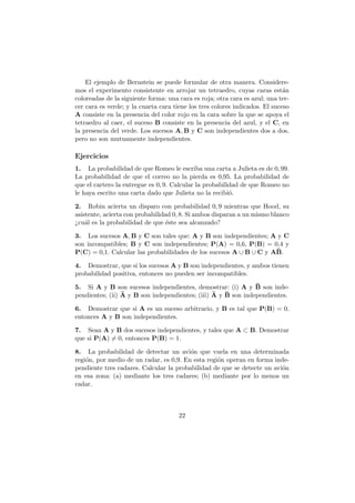 El ejemplo de Bernstein se puede formular de otra manera. Considere-
mos el experimento consistente en arrojar un tetraedro, cuyas caras est´n    a
coloreadas de la siguiente forma: una cara es roja; otra cara es azul; una ter-
cer cara es verde; y la cuarta cara tiene los tres colores indicados. El suceso
A consiste en la presencia del color rojo en la cara sobre la que se apoya el
tetraedro al caer, el suceso B consiste en la presencia del azul, y el C, en
la presencia del verde. Los sucesos A, B y C son independientes dos a dos,
pero no son mutuamente independientes.

Ejercicios
1. La probabilidad de que Romeo le escriba una carta a Julieta es de 0, 99.
La probabilidad de que el correo no la pierda es 0,95. La probabilidad de
que el cartero la entregue es 0, 9. Calcular la probabilidad de que Romeo no
le haya escrito una carta dado que Julieta no la recibi´.o

2. Robin acierta un disparo con probabilidad 0, 9 mientras que Hood, su
asistente, acierta con probabilidad 0, 8. Si ambos disparan a un mismo blanco
¿cu´l es la probabilidad de que ´ste sea alcanzado?
    a                             e

3. Los sucesos A, B y C son tales que: A y B son independientes; A y C
son incompatibles; B y C son independientes; P(A) = 0,6, P(B) = 0,4 y
P(C) = 0,1. Calcular las probabilidades de los sucesos A ∪ B ∪ C y AB.

4. Demostrar, que si los sucesos A y B son independientes, y ambos tienen
probabilidad positiva, entonces no pueden ser incompatibles.

5. Si A y B son sucesos independientes, demostrar: (i) A y B son inde-
pendientes; (ii) A y B son independientes; (iii) A y B son independientes.

6. Demostrar que si A es un suceso arbitrario, y B es tal que P(B) = 0,
entonces A y B son independientes.

7. Sean A y B dos sucesos independientes, y tales que A ⊂ B. Demostrar
que si P(A) = 0, entonces P(B) = 1.

8. La probabilidad de detectar un avi´n que vuela en una determinada
                                         o
regi´n, por medio de un radar, es 0,9. En esta regi´n operan en forma inde-
    o                                              o
pendiente tres radares. Calcular la probabilidad de que se detecte un avi´n
                                                                         o
en esa zona: (a) mediante los tres radares; (b) mediante por lo menos un
radar.



                                      22
 