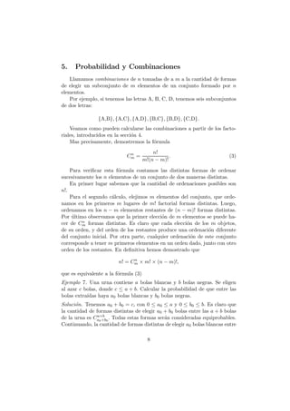 5.    Probabilidad y Combinaciones
   Llamamos combinaciones de n tomadas de a m a la cantidad de formas
de elegir un subconjunto de m elementos de un conjunto formado por n
elementos.
   Por ejemplo, si tenemos las letras A, B, C, D, tenemos seis subconjuntos
de dos letras:

                {A,B}, {A,C}, {A,D}, {B,C}, {B,D}, {C,D}.
    Veamos como pueden calcularse las combinaciones a partir de los facto-
riales, introducidos en la secci´n 4.
                                o
    Mas precisamente, demostremos la f´rmula
                                      o

                             n            n!
                            Cm =                 .                       (3)
                                      m!(n − m)!

    Para veriﬁcar esta f´rmula contamos las distintas formas de ordenar
                         o
sucesivamente los n elementos de un conjunto de dos maneras distintas.
    En primer lugar sabemos que la cantidad de ordenaciones posibles son
n!.
    Para el segundo c´lculo, elejimos m elementos del conjunto, que orde-
                       a
namos en los primeros m lugares de m! factorial formas distintas. Luego,
ordenamos en los n − m elementos restantes de (n − m)! formas distintas.
Por ultimo observamos que la primer elecci´n de m elementos se puede ha-
     ´                                      o
cer de Cmn formas distintas. Es claro que cada elecci´n de los m objetos,
                                                      o
de su orden, y del orden de los restantes produce una ordenaci´n diferente
                                                                o
del conjunto inicial. Por otra parte, cualquier ordenaci´n de este conjunto
                                                        o
corresponde a tener m primeros elementos en un orden dado, junto con otro
orden de los restantes. En deﬁnitiva hemos demostrado que
                               n
                         n! = Cm × m! × (n − m)!,

que es equivalente a la f´rmula (3)
                         o
Ejemplo 7. Una urna contiene a bolas blancas y b bolas negras. Se eligen
al azar c bolas, donde c ≤ a + b. Calcular la probabilidad de que entre las
bolas extra´
           ıdas haya a0 bolas blancas y b0 bolas negras.
Soluci´n. Tenemos a0 + b0 = c, con 0 ≤ a0 ≤ a y 0 ≤ b0 ≤ b. Es claro que
      o
la cantidad de formas distintas de elegir a0 + b0 bolas entre las a + b bolas
                a+b
de la urna es Ca0 +b0 . Todas estas formas ser´n consideradas equiprobables.
                                              a
Continuando, la cantidad de formas distintas de elegir a0 bolas blancas entre

                                        8
 