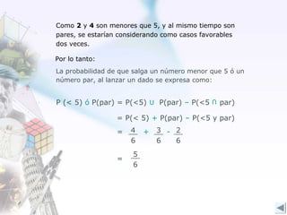 Como 2 y 4 son menores que 5, y al mismo tiempo son
pares, se estarían considerando como casos favorables
dos veces.

Por lo tanto:
La probabilidad de que salga un número menor que 5 ó un
número par, al lanzar un dado se expresa como:


P (< 5) ó P(par) = P(<5) U P(par) – P(<5          par)
                                              U


                  = P(< 5) + P(par) – P(<5 y par)
                  =   4   +   3 - 2
                      6       6   6
                      5
                  =
                      6
 