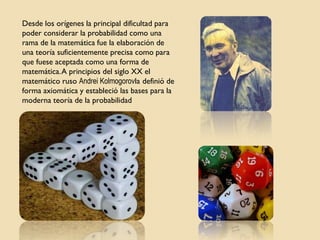 Desde los orígenes la principal dificultad para
poder considerar la probabilidad como una
rama de la matemática fue la elaboración de
una teoría suficientemente precisa como para
que fuese aceptada como una forma de
matemática.A principios del siglo XX el
matemático ruso Andrei Kolmogorovla definió de
forma axiomática y estableció las bases para la
moderna teoría de la probabilidad
 
