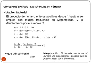 12
Notación factorial
• El producto de numero enteros positivos desde 1 hasta n se
emplea con mucha frecuencia en Matemáticas, y lo
denotaremos por el símbolo n!.
CONCEPTOS BASICOS : FACTORIAL DE UN NÚMERO
)!)(1)...(2)(1(!
)!1(!
3*2*1)...2)(1(!
*...*3*2*1!
rnrnnnnn
nnn
nnnn
nn




)1(
)!1(
)!1()1(
)!1(
)!1(






nn
n
nnn
n
n
y que por convenio
0!=1
Interpretación: El factorial de n es el
numero de ordenaciones distintas que se
pueden hacer con n elementos.
 