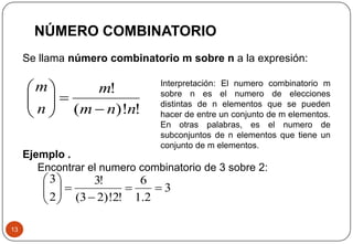 Se llama número combinatorio m sobre n a la expresión:
13
NÚMERO COMBINATORIO
!)!(
!
nnm
m
n
m







3
2.1
6
!2)!23(
!3
2
3








Ejemplo .
Encontrar el numero combinatorio de 3 sobre 2:
Interpretación: El numero combinatorio m
sobre n es el numero de elecciones
distintas de n elementos que se pueden
hacer de entre un conjunto de m elementos.
En otras palabras, es el numero de
subconjuntos de n elementos que tiene un
conjunto de m elementos.
 