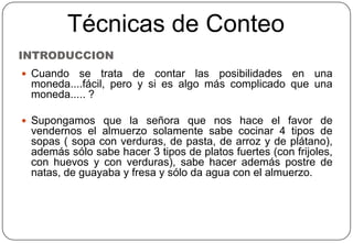 INTRODUCCION
 Cuando se trata de contar las posibilidades en una
moneda....fácil, pero y si es algo más complicado que una
moneda..... ?
 Supongamos que la señora que nos hace el favor de
vendernos el almuerzo solamente sabe cocinar 4 tipos de
sopas ( sopa con verduras, de pasta, de arroz y de plátano),
además sólo sabe hacer 3 tipos de platos fuertes (con frijoles,
con huevos y con verduras), sabe hacer además postre de
natas, de guayaba y fresa y sólo da agua con el almuerzo.
Técnicas de Conteo
 