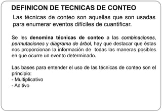 DEFINICON DE TECNICAS DE CONTEO
Las técnicas de conteo son aquellas que son usadas
para enumerar eventos difíciles de cuantificar.
Se les denomina técnicas de conteo a las combinaciones,
permutaciones y diagrama de árbol, hay que destacar que éstas
nos proporcionan la información de todas las maneras posibles
en que ocurre un evento determinado.
Las bases para entender el uso de las técnicas de conteo son el
principio:
- Multiplicativo
- Aditivo
 