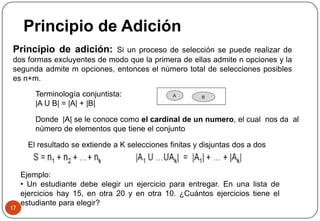Principio de Adición
17
Principio de adición: Si un proceso de selección se puede realizar de
dos formas excluyentes de modo que la primera de ellas admite n opciones y la
segunda admite m opciones, entonces el número total de selecciones posibles
es n+m.
Terminología conjuntista:
|A U B| = |A| + |B|
El resultado se extiende a K selecciones finitas y disjuntas dos a dos
Ejemplo:
• Un estudiante debe elegir un ejercicio para entregar. En una lista de
ejercicios hay 15, en otra 20 y en otra 10. ¿Cuántos ejercicios tiene el
estudiante para elegir?
Donde |A| se le conoce como el cardinal de un numero, el cual nos da al
número de elementos que tiene el conjunto
 