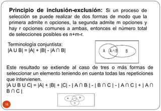 18
Principio de inclusión-exclusión: Si un proceso de
selección se puede realizar de dos formas de modo que la
primera admite n opciones, la segunda admite m opciones y
hay r opciones comunes a ambas, entonces el número total
de selecciones posibles es n+m-r.
Terminología conjuntista:
|A U B| = |A| + |B| - |A ∩ B|
Este resultado se extiende al caso de tres o más formas de
seleccionar un elemento teniendo en cuenta todas las repeticiones
que intervienen.
|A U B U C| = |A| + |B| + |C| - | A ∩ B | - | B ∩ C | - | A ∩ C | + | A ∩
B ∩ C |
 