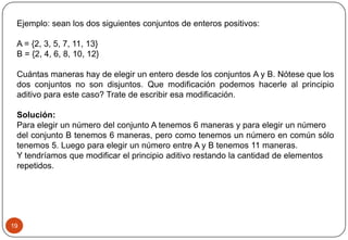 19
Ejemplo: sean los dos siguientes conjuntos de enteros positivos:
A = {2, 3, 5, 7, 11, 13}
B = {2, 4, 6, 8, 10, 12}
Cuántas maneras hay de elegir un entero desde los conjuntos A y B. Nótese que los
dos conjuntos no son disjuntos. Que modificación podemos hacerle al principio
aditivo para este caso? Trate de escribir esa modificación.
Solución:
Para elegir un número del conjunto A tenemos 6 maneras y para elegir un número
del conjunto B tenemos 6 maneras, pero como tenemos un número en común sólo
tenemos 5. Luego para elegir un número entre A y B tenemos 11 maneras.
Y tendríamos que modificar el principio aditivo restando la cantidad de elementos
repetidos.
 