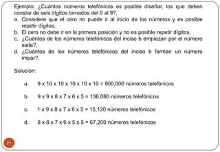 21
Ejemplo: ¿Cuántos números telefónicos es posible diseñar, los que deben
constar de seis dígitos tomados del 0 al 9?,
a. Considere que el cero no puede ir al inicio de los números y es posible
repetir dígitos,
b. El cero no debe ir en la primera posición y no es posible repetir dígitos,
c. ¿Cuántos de los números telefónicos del inciso b empiezan por el número
siete?,
d. ¿Cuántos de los números telefónicos del inciso b forman un número
impar?.
Solución:
a. 9 x 10 x 10 x 10 x 10 x 10 = 900,000 números telefónicos
b. 9 x 9 x 8 x 7 x 6 x 5 = 136,080 números telefónicos
c. 1 x 9 x 8 x 7 x 6 x 5 = 15,120 números telefónicos
d. 8 x 8 x 7 x 6 x 5 x 5 = 67,200 números telefónicos
 