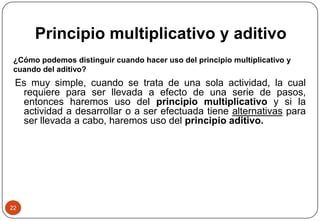Principio multiplicativo y aditivo
¿Cómo podemos distinguir cuando hacer uso del principio multiplicativo y
cuando del aditivo?
Es muy simple, cuando se trata de una sola actividad, la cual
requiere para ser llevada a efecto de una serie de pasos,
entonces haremos uso del principio multiplicativo y si la
actividad a desarrollar o a ser efectuada tiene alternativas para
ser llevada a cabo, haremos uso del principio aditivo.
22
 