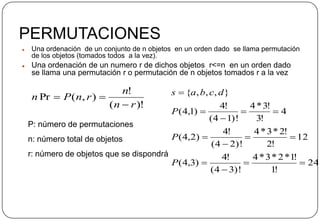 PERMUTACIONES
 Una ordenación de un conjunto de n objetos en un orden dado se llama permutación
de los objetos (tomados todos a la vez).
 Una ordenación de un numero r de dichos objetos r<=n en un orden dado
se llama una permutación r o permutación de n objetos tomados r a la vez
)!(
!
),(Pr
rn
n
rnPn


P: número de permutaciones
n: número total de objetos
r: número de objetos que se dispondrá
24
!1
!1*2*3*4
)!34(
!4
)3,4(
12
!2
!2*3*4
)!24(
!4
)2,4(
4
!3
!3*4
)!14(
!4
)1,4(
},,,{










P
P
P
dcbas
 