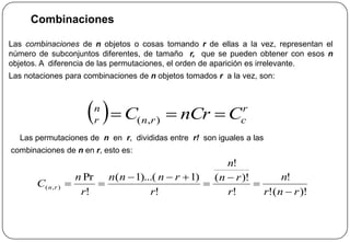 Combinaciones
Las combinaciones de n objetos o cosas tomando r de ellas a la vez, representan el
número de subconjuntos diferentes, de tamaño r, que se pueden obtener con esos n
objetos. A diferencia de las permutaciones, el orden de aparición es irrelevante.
Las notaciones para combinaciones de n objetos tomados r a la vez, son:
Las permutaciones de n en r, divididas entre r! son iguales a las
combinaciones de n en r, esto es:
  r
crn
n
r CnCrC  ),(
)!(!
!
!
)!(
!
!
)1)...(1(
!
Pr
),(
rnr
n
r
rn
n
r
rnnn
r
n
C rn






 