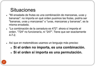 Situaciones
27
 "Mi ensalada de frutas es una combinación de manzanas, uvas y
bananas": no importa en qué orden pusimos las frutas, podría ser
"bananas, uvas y manzanas" o "uvas, manzanas y bananas", es la
misma ensalada.
 "La combinación de la cerradura es 472": ahora sí importa el
orden. "724" no funcionaría, ni "247". Tiene que ser exactamente
4-7-2.
 Así que en matemáticas usamos un lenguaje más preciso:
 Si el orden no importa, es una combinación.
 Si el orden sí importa es una permutación.
 