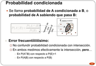 Probabilidad condicionada
 Se llama probabilidad de A condicionada a B, o
probabilidad de A sabiendo que pasa B:
)(
)(
)|(
BP
BAP
BAP


33
A
E espacio muestral
B
 Error frecuentíiiiiiisimo:
 No confundir probabilidad condicionada con intersección.
 En ambos medimos efectivamente la intersección, pero…
 En P(A∩B) con respecto a P(E)=1
 En P(A|B) con respecto a P(B)
 