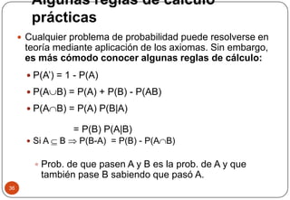 Algunas reglas de cálculo
prácticas
36
 Cualquier problema de probabilidad puede resolverse en
teoría mediante aplicación de los axiomas. Sin embargo,
es más cómodo conocer algunas reglas de cálculo:
 P(A’) = 1 - P(A)
 P(AB) = P(A) + P(B) - P(AB)
 P(AB) = P(A) P(B|A)
= P(B) P(A|B)
 Si A  B  P(B-A) = P(B) - P(AB)
 Prob. de que pasen A y B es la prob. de A y que
también pase B sabiendo que pasó A.
 