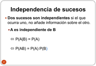 Independencia de sucesos
37
 Dos sucesos son independientes si el que
ocurra uno, no añade información sobre el otro.
A es independiente de B
 P(A|B) = P(A)
 P(AB) = P(A) P(B)
 