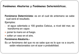 Fenómenos Aleatorios y Fenómenos Determinísticos.
Fenómeno Determinista: es en el cual de antemano se sabe
cual será el resultado.
Ejemplos:
- el agua calentada a 100 grados Celsius, a nivel del mar, se
transforma en vapor.
 poner la mano en el fuego.
 soltar un vaso en el aire.
Fenómeno Aleatorio.-
Es un fenómeno del que no se sabe que es lo que va a ocurrir,
están relacionados con el azar o probabilidad.
 