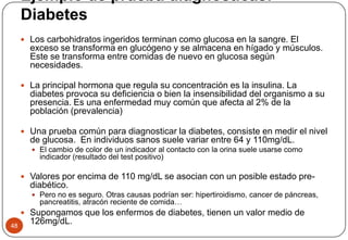 Ejemplo de prueba diagnósticas:
Diabetes
48
 Los carbohidratos ingeridos terminan como glucosa en la sangre. El
exceso se transforma en glucógeno y se almacena en hígado y músculos.
Este se transforma entre comidas de nuevo en glucosa según
necesidades.
 La principal hormona que regula su concentración es la insulina. La
diabetes provoca su deficiencia o bien la insensibilidad del organismo a su
presencia. Es una enfermedad muy común que afecta al 2% de la
población (prevalencia)
 Una prueba común para diagnosticar la diabetes, consiste en medir el nivel
de glucosa. En individuos sanos suele variar entre 64 y 110mg/dL.
 El cambio de color de un indicador al contacto con la orina suele usarse como
indicador (resultado del test positivo)
 Valores por encima de 110 mg/dL se asocian con un posible estado pre-
diabético.
 Pero no es seguro. Otras causas podrían ser: hipertiroidismo, cancer de páncreas,
pancreatitis, atracón reciente de comida…
 Supongamos que los enfermos de diabetes, tienen un valor medio de
126mg/dL.
 
