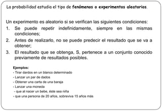 La probabilidad estudia el tipo de fenómenos o experimentos aleatorios.
Un experimento es aleatorio si se verifican las siguientes condiciones:
1. Se puede repetir indefinidamente, siempre en las mismas
condiciones;
2. Antes de realizarlo, no se puede predecir el resultado que se va a
obtener;
3. El resultado que se obtenga, S, pertenece a un conjunto conocido
previamente de resultados posibles.
Ejemplos:
- Tirar dardos en un blanco determinado
- Lanzar un par de dados
- Obtener una carta de una baraja
- Lanzar una moneda
- que al nacer un bebe, éste sea niña
- que una persona de 20 años, sobreviva 15 años más
 