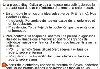 51
Una prueba diagnóstica ayuda a mejorar una estimación de la
probabilidad de que un individuo presente una enfermedad.
 En principio tenemos una idea subjetiva de P(Enfermo). Nos
ayudamos de…
 Incidencia: Porcentaje de nuevos casos de la enfermedad
en la población.
 Prevalencia: Porcentaje de la población que presenta una
enfermedad.
 Para confirmar la sospecha, usamos una prueba diagnóstica.
Ha sido evaluada con anterioridad sobre dos grupos de
individuos: sanos y enfermos. Así de modo frecuentista se ha
estimado:
 P(+ | Enfermo)= Sensibilidad (verdaderos +)= Tasa de
acierto sobre enfermos.
 P(- | Sano) = Especificidad (verdaderos -)= Tasa de
acierto sobre sanos.
 A partir de lo anterior y usando el teorema de Bayes, podemos
 